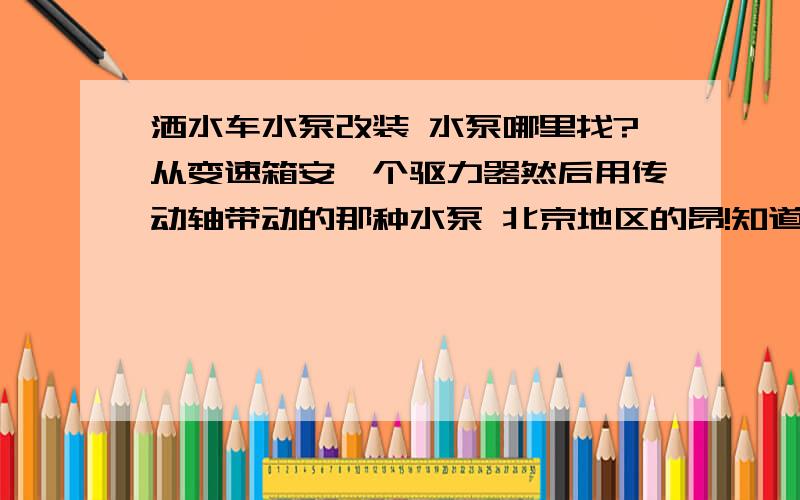 洒水车水泵改装 水泵哪里找?从变速箱安一个驱力器然后用传动轴带动的那种水泵 北京地区的昂!知道在哪里改的高手 只要是北京地区就可以!