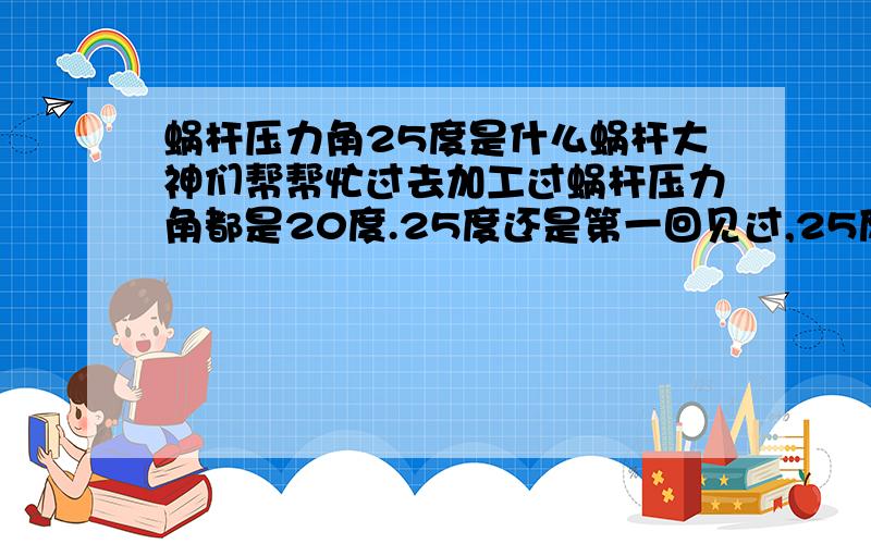 蜗杆压力角25度是什么蜗杆大神们帮帮忙过去加工过蜗杆压力角都是20度.25度还是第一回见过,25度压力角属于蜗杆哪一类型,为什么要这样设计,有什么好处吗?