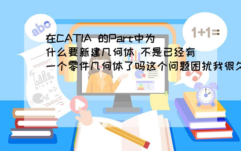 在CATIA 的Part中为什么要新建几何体 不是已经有一个零件几何体了吗这个问题困扰我很久了,请各位知道的,感激不尽