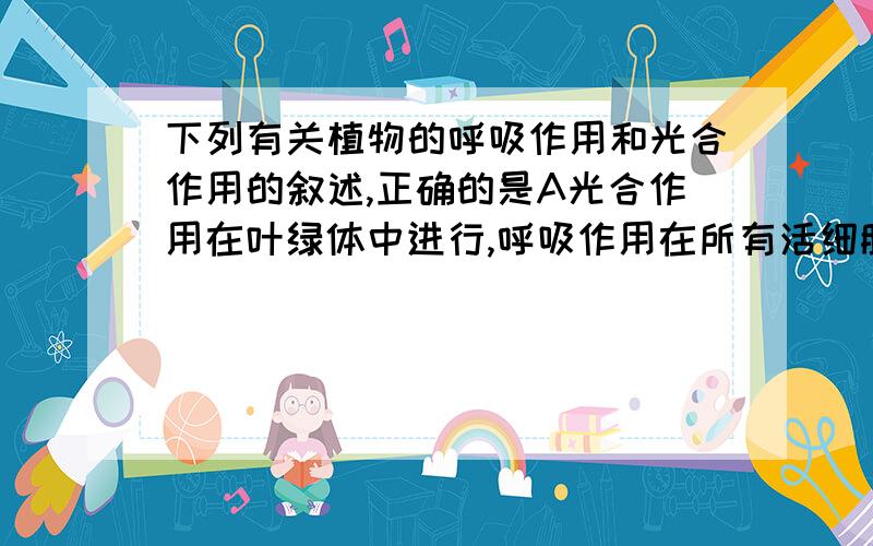 下列有关植物的呼吸作用和光合作用的叙述,正确的是A光合作用在叶绿体中进行,呼吸作用在所有活细胞中进行B光合作用在白天进行,或许只有在晚上进行C光合作用呼吸作用交替进行D呼吸作用