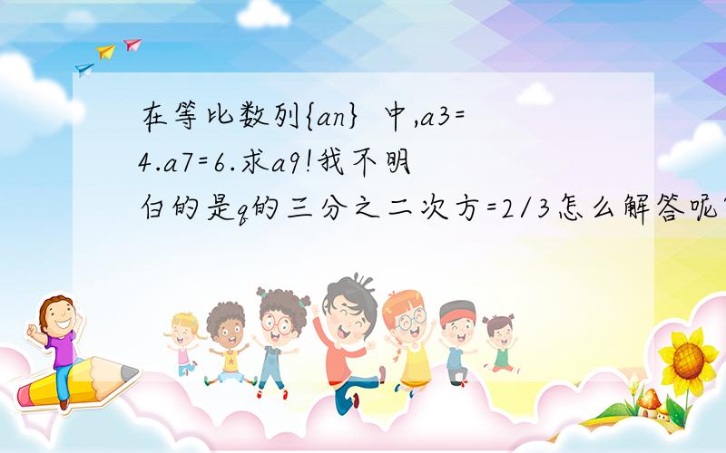 在等比数列{an｝中,a3=4.a7=6.求a9!我不明白的是q的三分之二次方=2/3怎么解答呢?