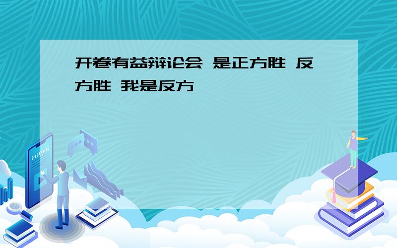 开卷有益辩论会 是正方胜 反方胜 我是反方