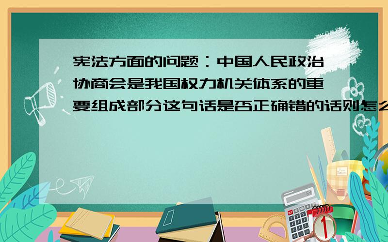 宪法方面的问题：中国人民政治协商会是我国权力机关体系的重要组成部分这句话是否正确错的话则怎么改过来