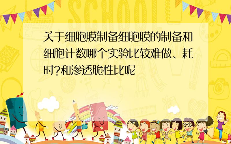 关于细胞膜制备细胞膜的制备和细胞计数哪个实验比较难做、耗时?和渗透脆性比呢