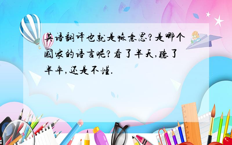 英语翻译也就是嘛意思?是哪个国家的语言呢?看了半天,听了半年,还是不懂.