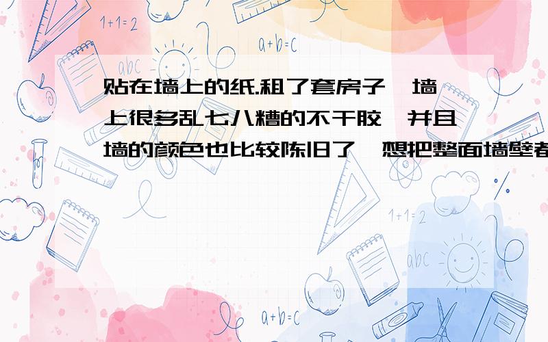 贴在墙上的纸.租了套房子,墙上很多乱七八糟的不干胶,并且墙的颜色也比较陈旧了,想把整面墙壁都贴掉!但是租的房子又不能够贴壁纸之类的,取不下来.有没有那种很漂亮的,面积比较大可以