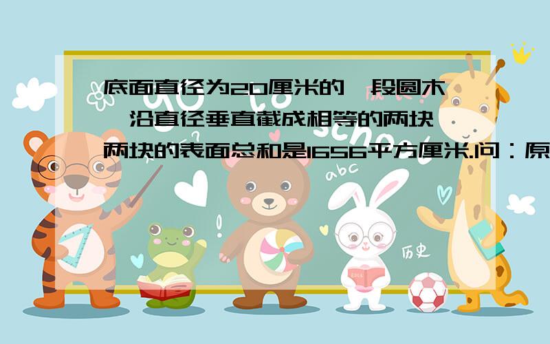 底面直径为20厘米的一段圆木,沿直径垂直截成相等的两块,两块的表面总和是1656平方厘米.问：原来那根圆木的体积是多少立方厘米?（本人认为算不出来）