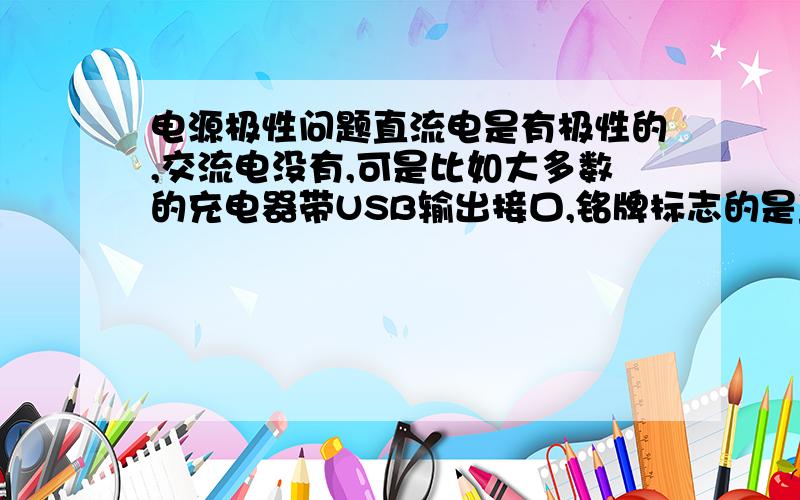 电源极性问题直流电是有极性的,交流电没有,可是比如大多数的充电器带USB输出接口,铭牌标志的是直流电,可是没标极性,请问这是什么极性?不要告诉我要检测极性,没东西检测,那如果没标极