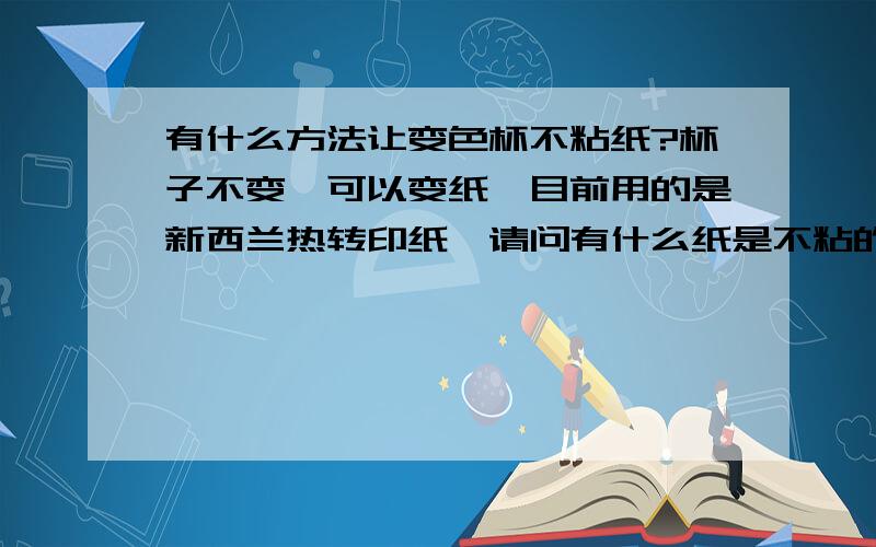 有什么方法让变色杯不粘纸?杯子不变,可以变纸,目前用的是新西兰热转印纸,请问有什么纸是不粘的吗?或者用什么方法让纸不粘?我的那个杯子其实根本就不是热转印的杯子,是水印的,但是水