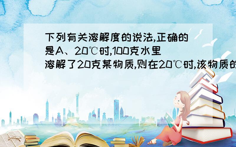 下列有关溶解度的说法,正确的是A、20℃时,100克水里溶解了20克某物质,则在20℃时,该物质的溶解度为20克B、100克水中溶解40克物质刚好饱和,则该物质的溶解度为40克.C、100℃时,50克水中最多可