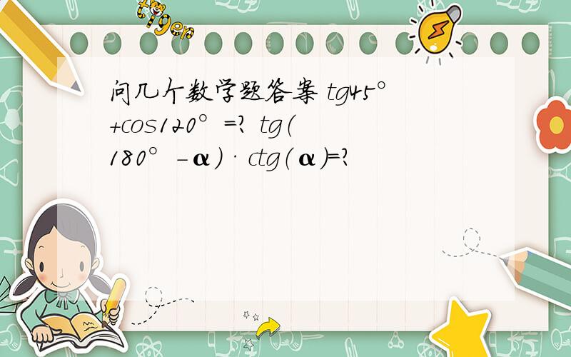 问几个数学题答案 tg45°+cos120°=? tg（180°-α）·ctg（α）=?