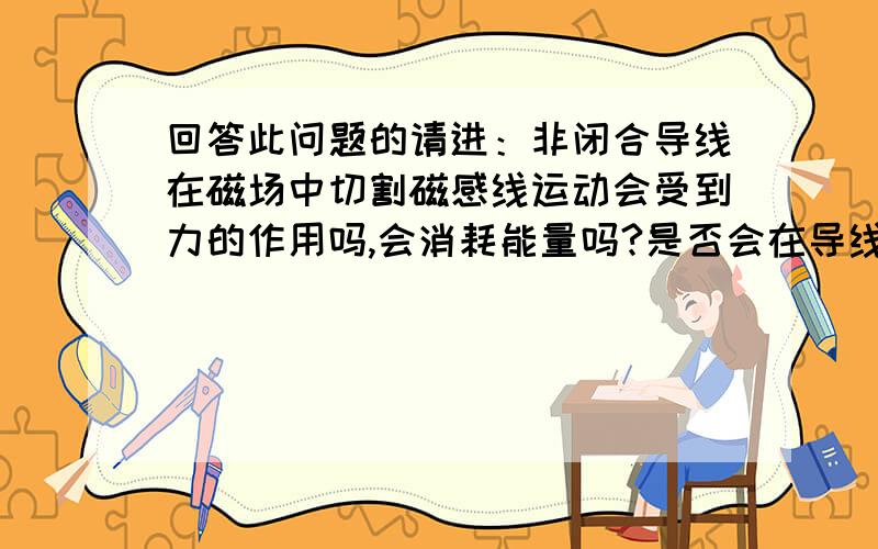 回答此问题的请进：非闭合导线在磁场中切割磁感线运动会受到力的作用吗,会消耗能量吗?是否会在导线的两端产生电动势呢?我的看法：导线的正电荷和负电荷会向两端移动,直至产生电动势