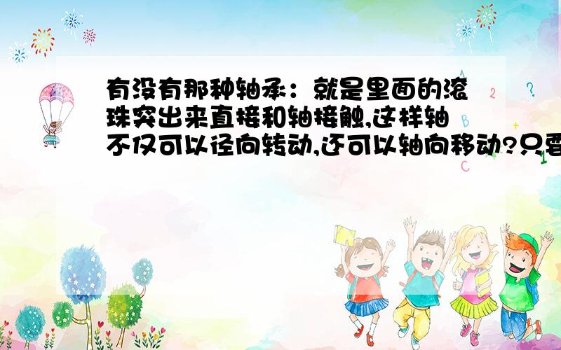 有没有那种轴承：就是里面的滚珠突出来直接和轴接触,这样轴不仅可以径向转动,还可以轴向移动?只要是轴承装好后：轴可以径向转动、轴向移动的轴承都可以.就是要求轴可以转动和横向移