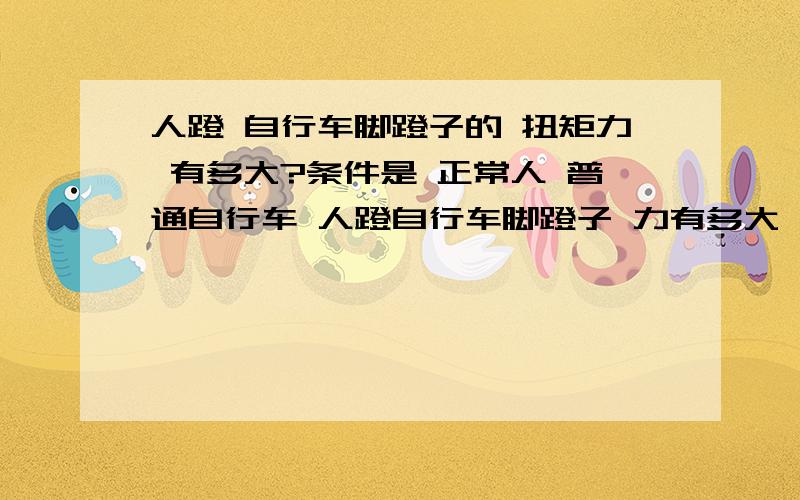 人蹬 自行车脚蹬子的 扭矩力 有多大?条件是 正常人 普通自行车 人蹬自行车脚蹬子 力有多大 扭矩力多大?