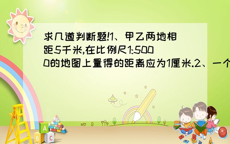 求几道判断题!1、甲乙两地相距5千米,在比例尺1:5000的地图上量得的距离应为1厘米.2、一个数,它所含因数的个数与这个数的多少无关.3、如果A÷B=5,那么B和A的比一定是1:5,B一定是的因数.4、把1