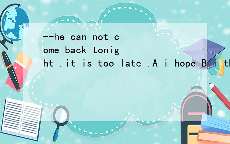 --he can not come back tonight .it is too late .A i hope B i thought c i am afraid