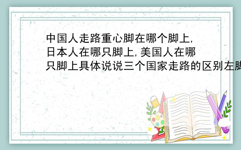 中国人走路重心脚在哪个脚上,日本人在哪只脚上,美国人在哪只脚上具体说说三个国家走路的区别左脚还是右脚