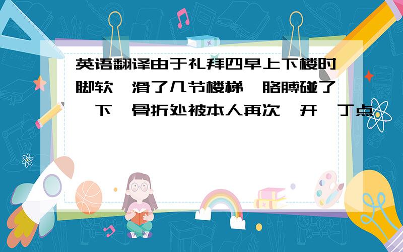 英语翻译由于礼拜四早上下楼时脚软,滑了几节楼梯,胳膊碰了一下,骨折处被本人再次抻开一丁点……悲剧就是这样产生的……半白就可以了,全古文他也看不懂,