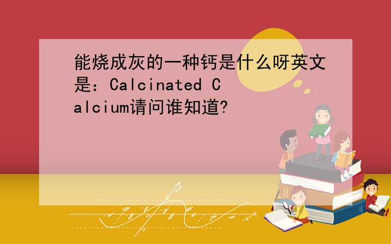 能烧成灰的一种钙是什么呀英文是：Calcinated Calcium请问谁知道?