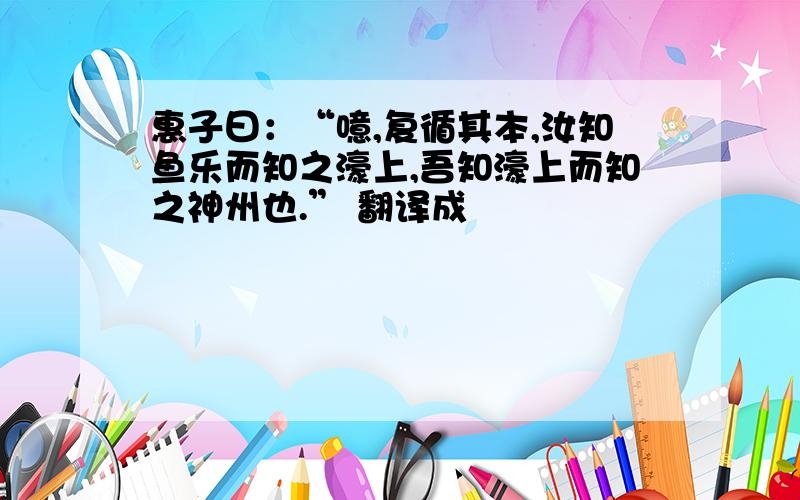 惠子曰：“噫,复循其本,汝知鱼乐而知之濠上,吾知濠上而知之神州也.” 翻译成