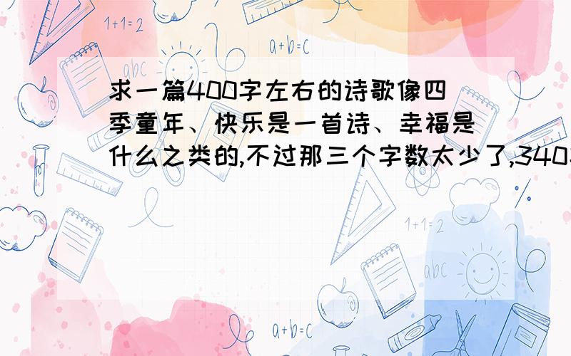 求一篇400字左右的诗歌像四季童年、快乐是一首诗、幸福是什么之类的,不过那三个字数太少了,340字以上都没问题,500字以下,蟹蟹了~