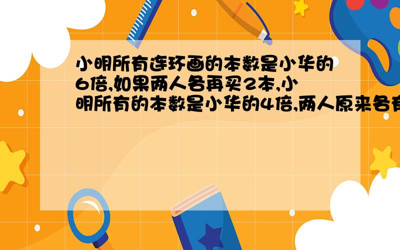 小明所有连环画的本数是小华的6倍,如果两人各再买2本,小明所有的本数是小华的4倍,两人原来各有多少本?1.有两堆煤，甲堆94吨，乙堆138吨，每天各运9吨，几天后，乙堆剩下的煤是甲堆剩下