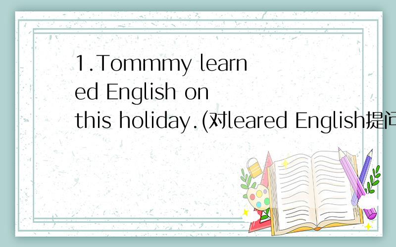 1.Tommmy learned English on this holiday.(对leared English提问）2.I went to English by ship(对by ship提问）3.She bought some food for me.(改为同义句）4.My father sent me to school this morning.(对My father提问）