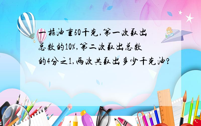 一桶油重50千克,第一次取出总数的10%,第二次取出总数的4分之1,两次共取出多少千克油?