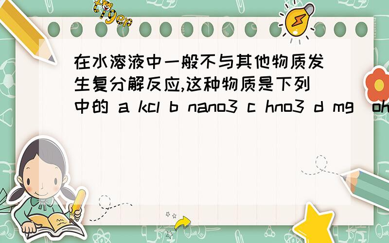 在水溶液中一般不与其他物质发生复分解反应,这种物质是下列中的 a kcl b nano3 c hno3 d mg(oh)2