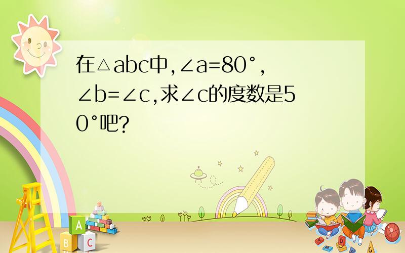 在△abc中,∠a=80°,∠b=∠c,求∠c的度数是50°吧?