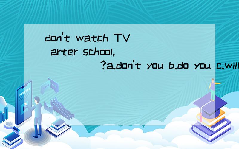 don't watch TV arter school,_____?a.don't you b.do you c.will you d.shall we