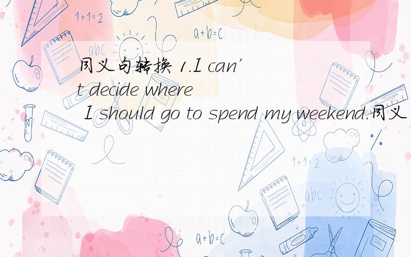 同义句转换 1.I can’t decide where I should go to spend my weekend.同义句转换1.I can’t decide where I should go to spend my weekend.=I can’t decide where _____ _____ to spend my weekend.2.If you eat more,you will be heavier.=The ______