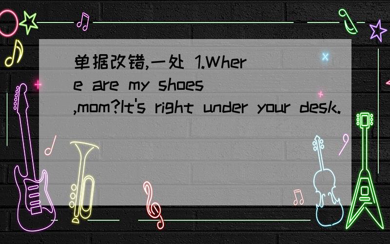 单据改错,一处 1.Where are my shoes,mom?It's right under your desk.