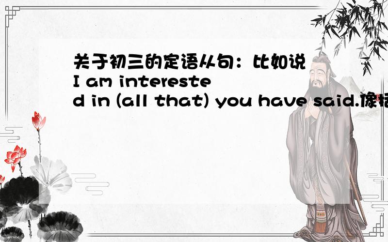 关于初三的定语从句：比如说 I am interested in (all that) you have said.像括号里的all that之类的在连接词之前加of in to这种介词 关于这类的语法谁帮我说明一下