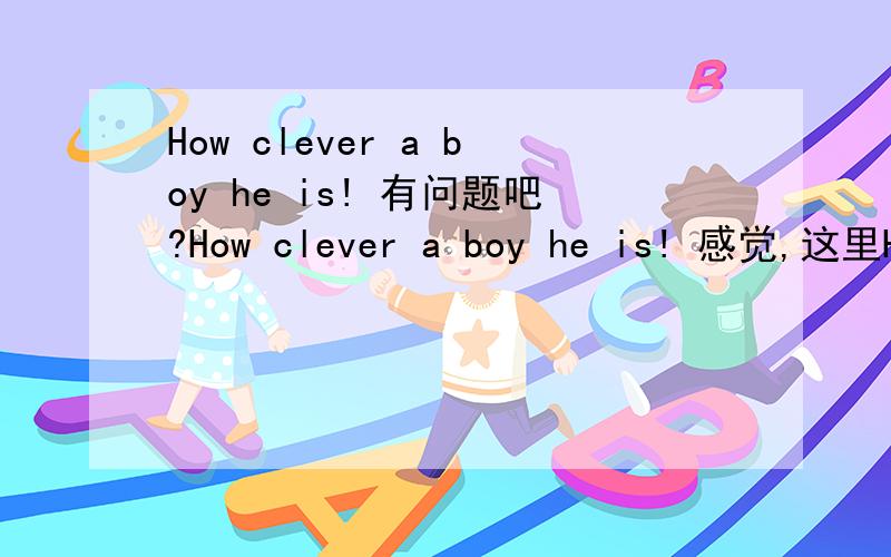 How clever a boy he is! 有问题吧?How clever a boy he is! 感觉,这里How 感叹句,boy 跟he 是不是属于两个主语啦? 有点重复吧?