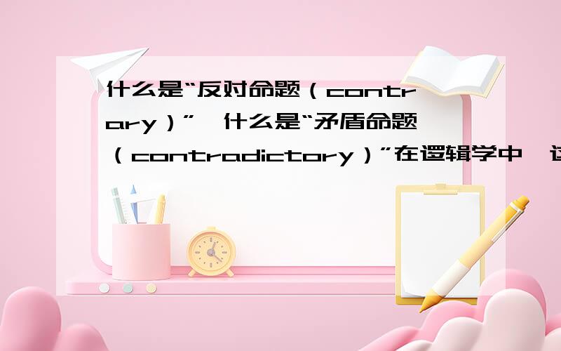 什么是“反对命题（contrary）”,什么是“矛盾命题（contradictory）”在逻辑学中,这两个的定义分别是什么,有什么区别?能举例说明吗?如果用英文解释就更好了!