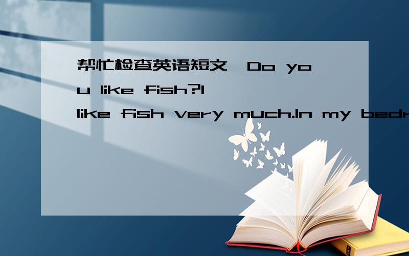 帮忙检查英语短文,Do you like fish?I like fish very much.In my bedroom has a fish jar.In the fish jar,has a lot of fish.Now,let me tell you something about fish!Fish have many kinds.My fish are peacock fish.And thet are have many colour.Some a