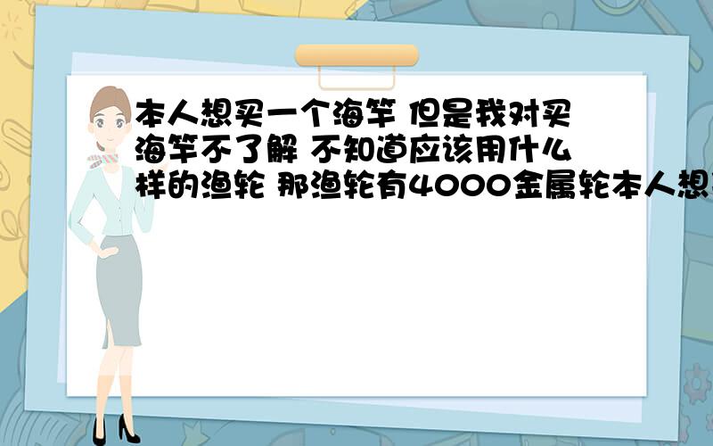 本人想买一个海竿 但是我对买海竿不了解 不知道应该用什么样的渔轮 那渔轮有4000金属轮本人想买一个海竿  但是我对买海竿不了解  不知道应该用什么样的渔轮  那渔轮有4000金属轮   3000金