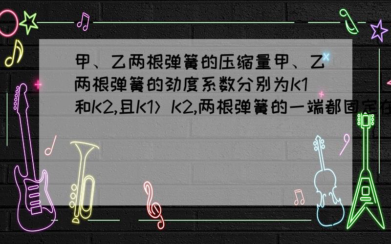 甲、乙两根弹簧的压缩量甲、乙两根弹簧的劲度系数分别为K1和K2,且K1＞K2,两根弹簧的一端都固定在水平地面上,另一端各自被重力为G的物块压着,平衡时两根弹簧的长度正好相等,如图所示,现