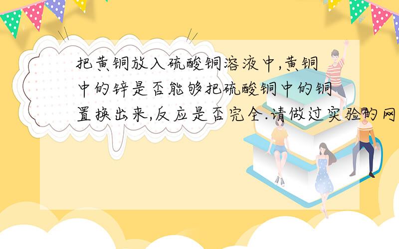 把黄铜放入硫酸铜溶液中,黄铜中的锌是否能够把硫酸铜中的铜置换出来,反应是否完全.请做过实验的网友赐...把黄铜放入硫酸铜溶液中,黄铜中的锌是否能够把硫酸铜中的铜置换出来,反应是