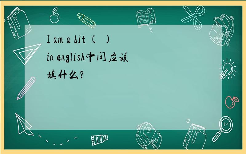 I am a bit ( )in english中间应该填什么?