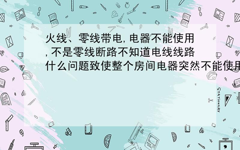 火线、零线带电,电器不能使用,不是零线断路不知道电线线路什么问题致使整个房间电器突然不能使用,在所有的用电器都拔下及开关都关闭的情况下,零线火线同时带电.但插上电器却无法使