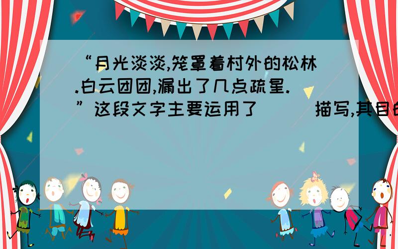 “月光淡淡,笼罩着村外的松林.白云团团,漏出了几点疏星.”这段文字主要运用了___描写,其目的是_____