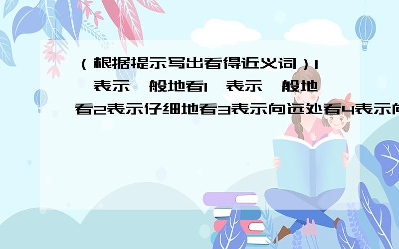 （根据提示写出看得近义词）1、表示一般地看1、表示一般地看2表示仔细地看3表示向远处看4表示向上看5表示向下看6表示向四周看7表示恭敬地看8表示集中注意地看9表示愤怒地看10表示很快