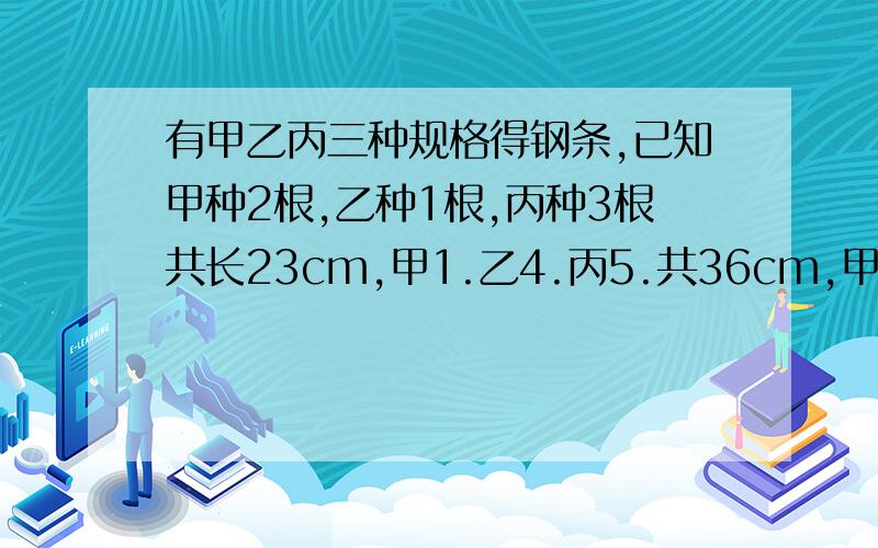 有甲乙丙三种规格得钢条,已知甲种2根,乙种1根,丙种3根共长23cm,甲1.乙4.丙5.共36cm,甲1.乙2.丙3共长多少cm