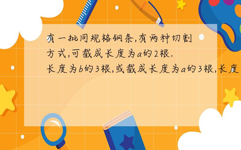 有一批同规格钢条,有两种切割方式,可截成长度为a的2根.长度为b的3根,或截成长度为a的3根,长度为b的1根