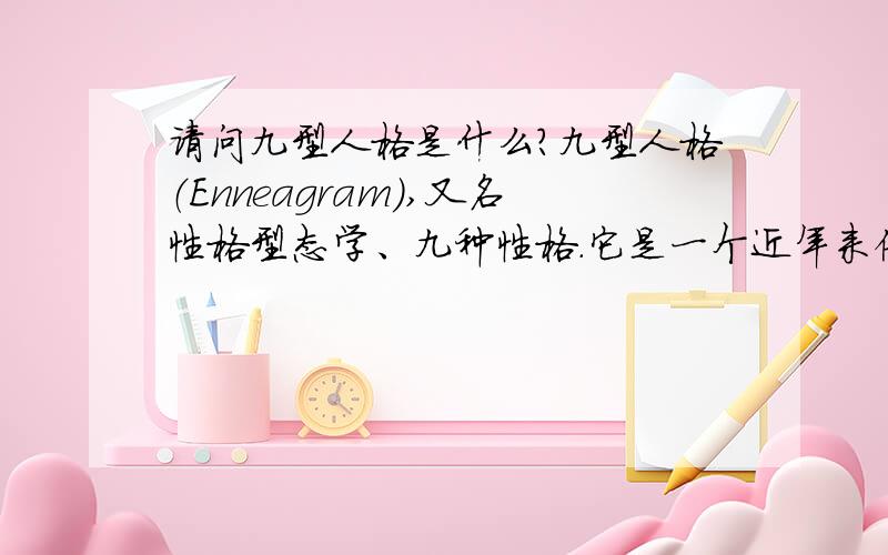 请问九型人格是什么?九型人格（Enneagram）,又名性格型态学、九种性格.它是一个近年来倍受美国斯坦福等国际著名大学MBA学员推崇并成为现今最热门的课程之一,近十几年来已风行欧美学术界