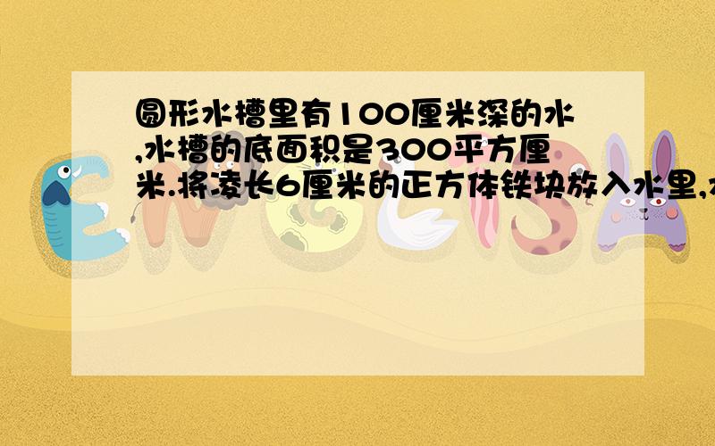 圆形水槽里有100厘米深的水,水槽的底面积是300平方厘米.将凌长6厘米的正方体铁块放入水里,水面上升几厘