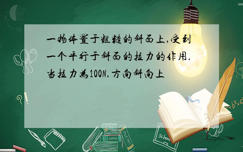 一物体置于粗糙的斜面上,受到一个平行于斜面的拉力的作用.当拉力为100N,方向斜向上