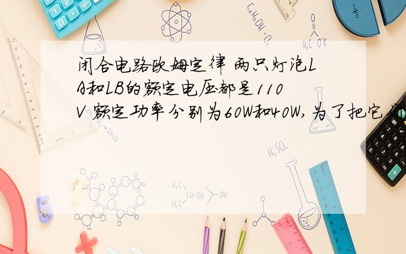 闭合电路欧姆定律 两只灯泡LA和LB的额定电压都是110V 额定功率分别为60W和40W,为了把它们接在220V的电路上都能正常发光,需串联或并联电阻,电路中消耗的最小功率为（ ）A 200W B120W C100W D 80W用